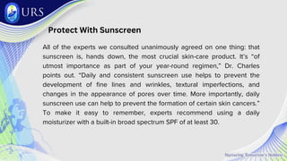Protect With Sunscreen
All of the experts we consulted unanimously agreed on one thing: that
sunscreen is, hands down, the most crucial skin-care product. It’s “of
utmost importance as part of your year-round regimen,” Dr. Charles
points out. “Daily and consistent sunscreen use helps to prevent the
development of fine lines and wrinkles, textural imperfections, and
changes in the appearance of pores over time. More importantly, daily
sunscreen use can help to prevent the formation of certain skin cancers.”
To make it easy to remember, experts recommend using a daily
moisturizer with a built-in broad spectrum SPF of at least 30.
 