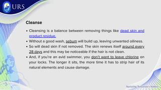 Cleanse
Cleansing is a balance between removing things like dead skin and
product residue.
Without a good wash, sebum will build up, leaving unwanted oiliness.
So will dead skin if not removed. The skin renews itself around every
28 days and this may be noticeable if the hair is not clean.
And, if you’re an avid swimmer, you don’t want to leave chlorine on
your locks. The longer it sits, the more time it has to strip hair of its
natural elements and cause damage.
 