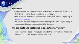 Spot-treat
Spot-treating hair simply means picking out a particular area that’s
bothering you and doing something to remedy it.
For example, you’re fed up with how frizzy your hair is, so you try a
protein treatment.
Or you’ve noticed that your scalp is feeling extra dry, so you apply a
super nourishing product designed for that area.
The products and tools used in each step vary widely
Although most people religiously stick to the above steps, there’s no
set product or tool that you need to abide by.
 