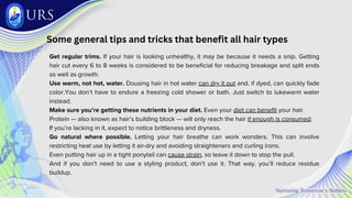 Some general tips and tricks that benefit all hair types
Get regular trims. If your hair is looking unhealthy, it may be because it needs a snip. Getting
hair cut every 6 to 8 weeks is considered to be beneficial for reducing breakage and split ends
as well as growth.
Use warm, not hot, water. Dousing hair in hot water can dry it out and, if dyed, can quickly fade
color.You don’t have to endure a freezing cold shower or bath. Just switch to lukewarm water
instead.
Make sure you’re getting these nutrients in your diet. Even your diet can benefit your hair.
Protein — also known as hair’s building block — will only reach the hair if enough is consumed.
If you’re lacking in it, expect to notice brittleness and dryness.
Go natural where possible. Letting your hair breathe can work wonders. This can involve
restricting heat use by letting it air-dry and avoiding straighteners and curling irons.
Even putting hair up in a tight ponytail can cause strain, so leave it down to stop the pull.
And if you don’t need to use a styling product, don’t use it. That way, you’ll reduce residue
buildup.
 