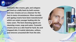 Cosmetics like creams, gels, and colognes
are used on a daily basis by both women
and men. Creams act as a cleanser for the
face in many circumstances. More recently
anti ageing creams have been manufactured
which can retain younger looking skin for
many years. The best cleansing agents are
cleansing cream, soap and water. Cosmetic
creams serve as a skin food for hard, dry and
chapped skin. It mainly lubricates, softens
and removes unwanted dirt from the skin.
 