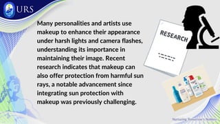 Many personalities and artists use
makeup to enhance their appearance
under harsh lights and camera flashes,
understanding its importance in
maintaining their image. Recent
research indicates that makeup can
also offer protection from harmful sun
rays, a notable advancement since
integrating sun protection with
makeup was previously challenging.
 