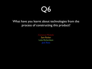 Q6
What have you learnt about technologies from the
process of constructing this product?
Cameron Mcdade
Sam Parker
Luke Richardson
Jack Rees
 