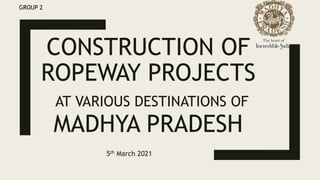 CONSTRUCTION OF
ROPEWAY PROJECTS
AT VARIOUS DESTINATIONS OF
MADHYA PRADESH
5th March 2021
GROUP 2
 