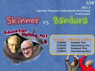 1/18
                                           2011-2
      Learning Theories in Educational Technology
                                     Final project


Skinner vs. Bandura
                   Group2 – Monkey sisters
                      1146003     Suhyeon Kim
                      1146028     Hyeonjeong Cho
                      1146031     Eunbyeol Choi
                      1146034     Hyeonjeong Choi
 