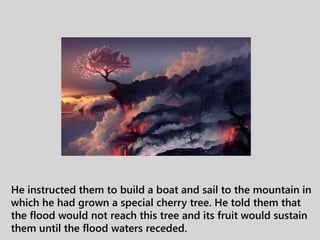 He instructed them to build a boat and sail to the mountain in
which he had grown a special cherry tree. He told them that
the flood would not reach this tree and its fruit would sustain
them until the flood waters receded.
 