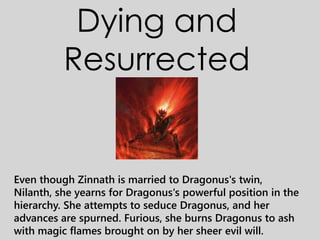 Dying and
Resurrected
Even though Zinnath is married to Dragonus's twin,
Nilanth, she yearns for Dragonus's powerful position in the
hierarchy. She attempts to seduce Dragonus, and her
advances are spurned. Furious, she burns Dragonus to ash
with magic flames brought on by her sheer evil will.
 