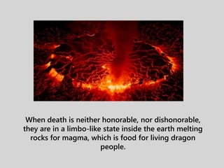 When death is neither honorable, nor dishonorable,
they are in a limbo-like state inside the earth melting
rocks for magma, which is food for living dragon
people.
 
