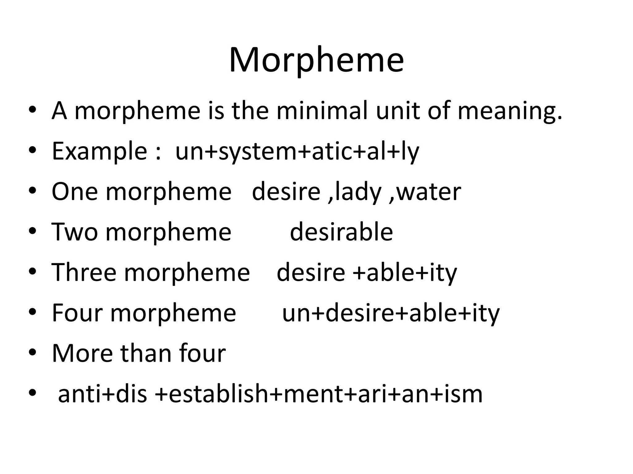Morpheme
• A morpheme is the minimal unit of meaning.
• Example : un+system+atic+al+ly
• One morpheme desire ,lady ,water
• Two morpheme desirable
• Three morpheme desire +able+ity
• Four morpheme un+desire+able+ity
• More than four
• anti+dis +establish+ment+ari+an+ism
 