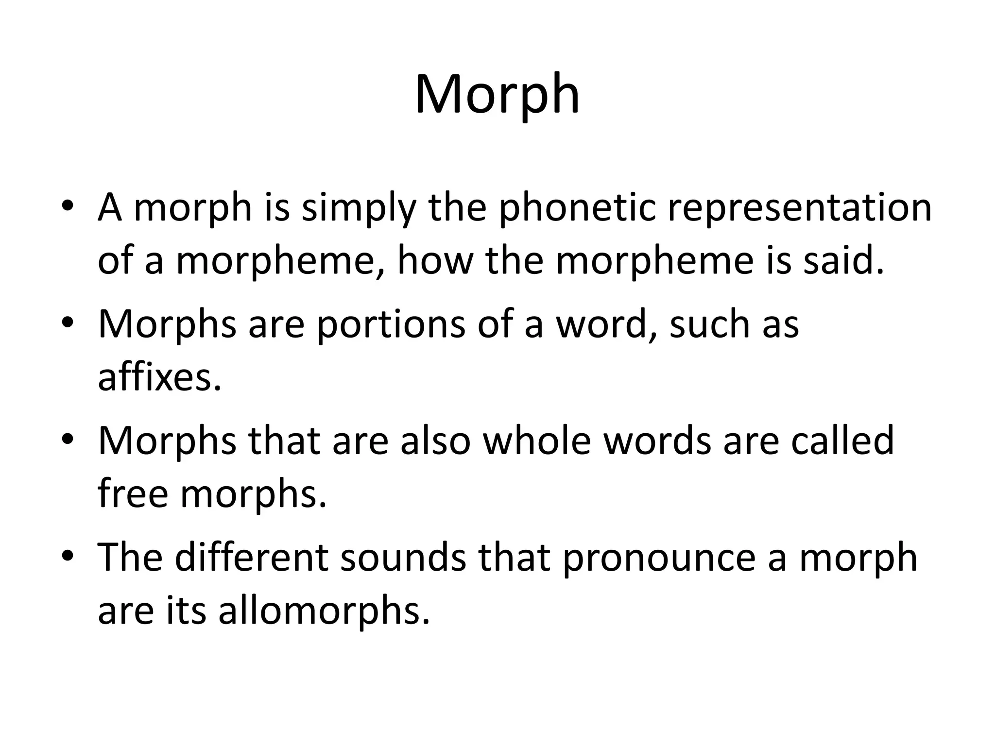 Morph
• A morph is simply the phonetic representation
of a morpheme, how the morpheme is said.
• Morphs are portions of a word, such as
affixes.
• Morphs that are also whole words are called
free morphs.
• The different sounds that pronounce a morph
are its allomorphs.
 