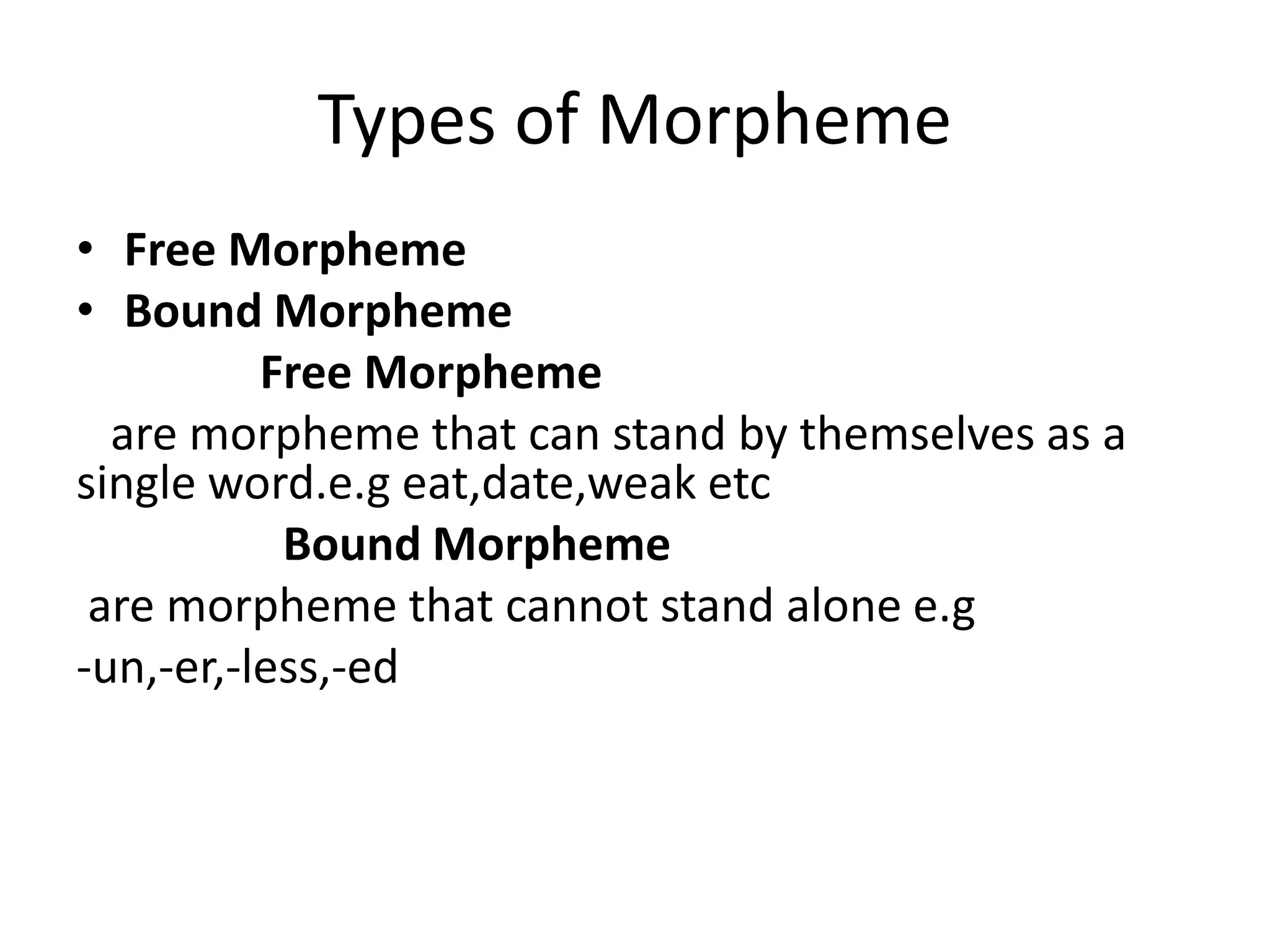 Types of Morpheme
• Free Morpheme
• Bound Morpheme
Free Morpheme
are morpheme that can stand by themselves as a
single word.e.g eat,date,weak etc
Bound Morpheme
are morpheme that cannot stand alone e.g
-un,-er,-less,-ed
 