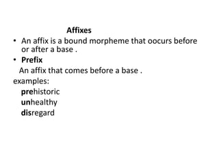 Affixes
• An affix is a bound morpheme that oocurs before
or after a base .
• Prefix
An affix that comes before a base .
examples:
prehistoric
unhealthy
disregard
 