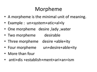 Morpheme
• A morpheme is the minimal unit of meaning.
• Example : un+system+atic+al+ly
• One morpheme desire ,lady ,water
• Two morpheme desirable
• Three morpheme desire +able+ity
• Four morpheme un+desire+able+ity
• More than four
• anti+dis +establish+ment+ari+an+ism
 
