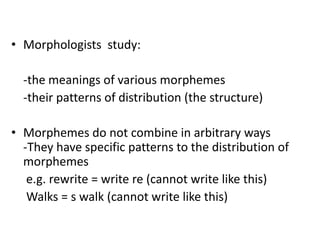 • Morphologists study:
-the meanings of various morphemes
-their patterns of distribution (the structure)
• Morphemes do not combine in arbitrary ways
-They have specific patterns to the distribution of
morphemes
e.g. rewrite = write re (cannot write like this)
Walks = s walk (cannot write like this)
 