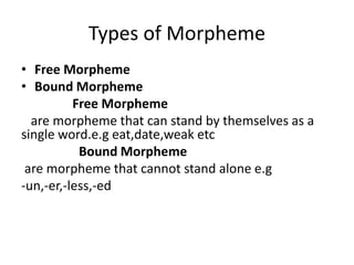 Types of Morpheme
• Free Morpheme
• Bound Morpheme
Free Morpheme
are morpheme that can stand by themselves as a
single word.e.g eat,date,weak etc
Bound Morpheme
are morpheme that cannot stand alone e.g
-un,-er,-less,-ed
 