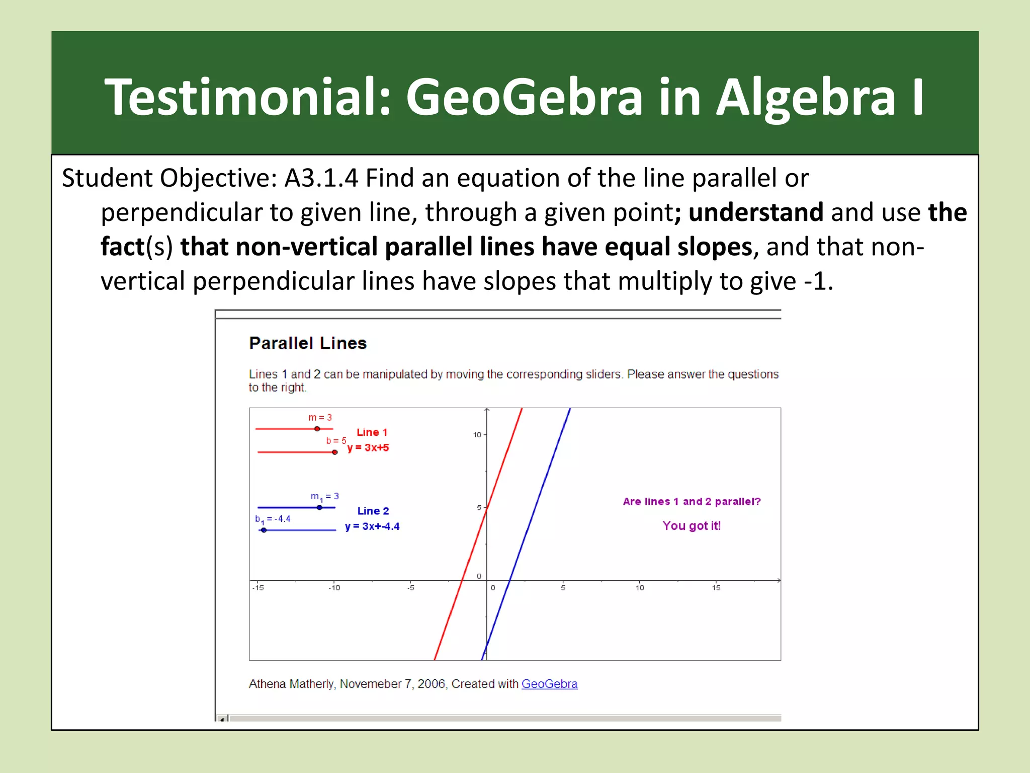 Testimonial: GeoGebra in Algebra IStudent Objective: A3.1.4 Find an equation of the line parallel or perpendicular to given line, through a given point; understand and use the fact(s) that non-vertical parallel lines have equal slopes, and that non-vertical perpendicular lines have slopes that multiply to give -1.