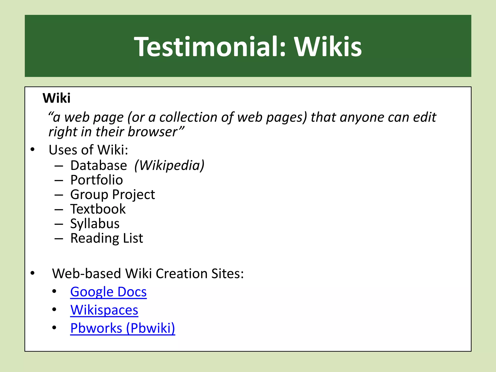 Testimonial: WikisWiki      “a web page (or a collection of web pages) that anyone can edit right in their browser”Uses of Wiki:Database  (Wikipedia)PortfolioGroup ProjectTextbookSyllabusReading List Web-based Wiki Creation Sites:Google DocsWikispacesPbworks (Pbwiki)