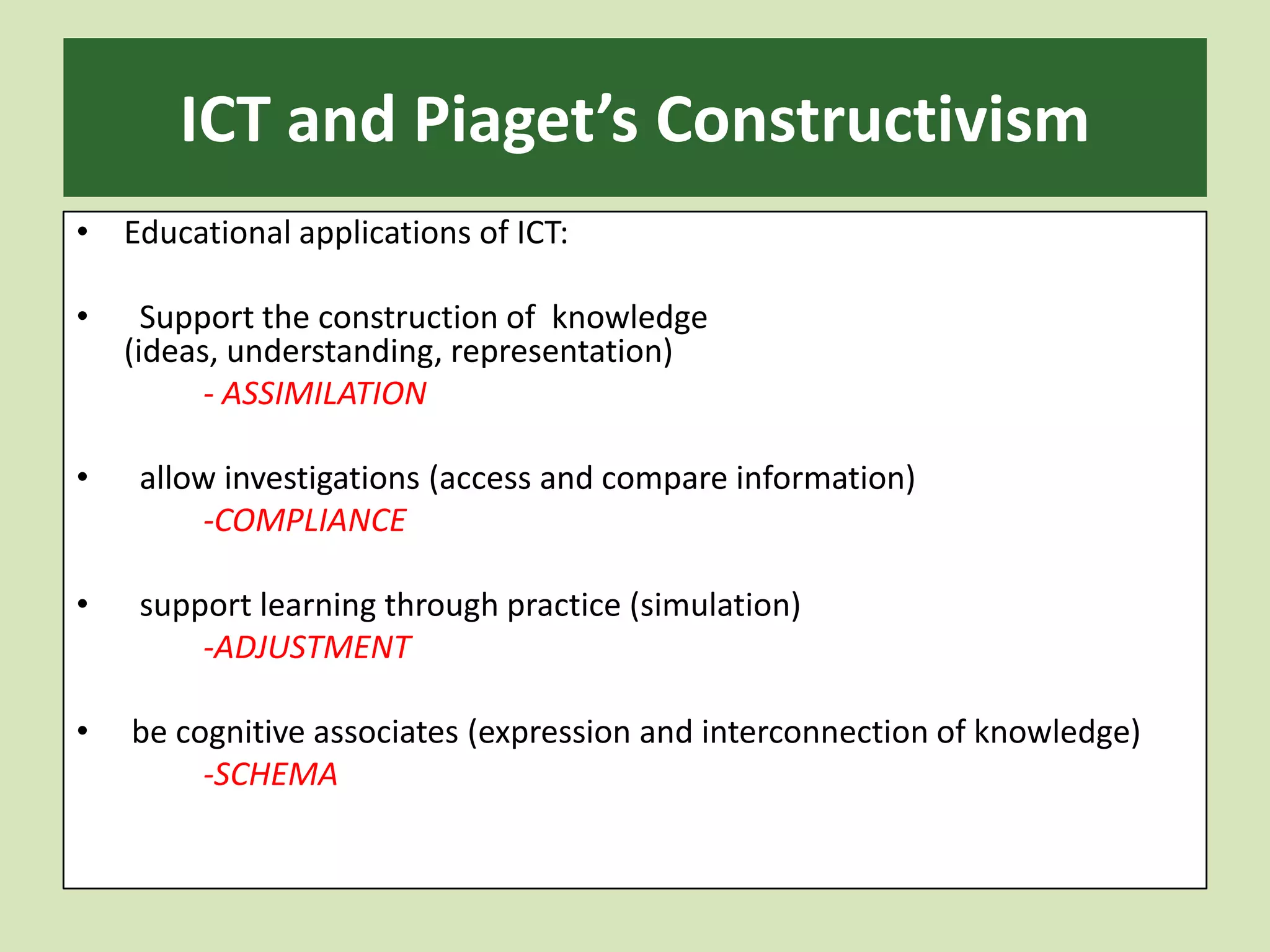 ICT and Piaget’s ConstructivismEducational applications of ICT:   Support the construction of knowledge (ideas, understanding, representation)		-ASSIMILATION  allow investigations (access and compare information)-COMPLIANCE  support learning through practice (simulation) -ADJUSTMENT be cognitive associates (expression and interconnection of knowledge)		-SCHEMA