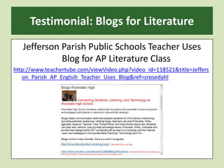 Testimonial: Blogs for LiteratureJefferson Parish Public Schools Teacher Uses Blog for AP Literature Classhttp://www.teachertube.com/viewVideo.php?video_id=118521&title=Jefferson_Parish_AP_Englsih_Teacher_Uses_Blog&ref=srosedahl