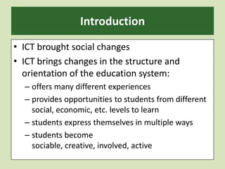 IntroductionICT brought social changes ICT brings changes in the structure and orientation of the education system: offers many different experiencesprovides opportunities to students from different social, economic, etc. levels to learn students express themselves in multiple waysstudents become sociable, creative, involved, active 