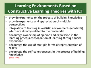Learning Environments Based on Constructive Learning Theories with ICT provide experience on the process of building knowledgeprovide experience and appreciation of multiple perspectivesintegration of learning in realistic environments (contexts) which are directly related to the real worldencourage ownership of opinion and expression in the learning process consolidation of learning through social experienceencourage the use of multiple forms of representation of realityencourage the self-consciousness in the process of building knowledge        (Boyle 1997)