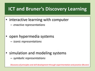 ICT and Bruner’s Discovery Learning interactive learning with computerenactive representationsopen hypermedia systemsiconic representationssimulation and modeling systemssymbolic representationsDiscovery of principles and skill development through experimentation and practice (Bruner)