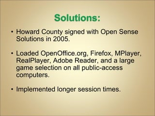 Howard County signed with Open Sense Solutions in 2005. Loaded OpenOffice.org, Firefox, MPlayer, RealPlayer, Adobe Reader, and a large game selection on all public-access computers. Implemented longer session times. 