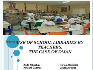 USE OF SCHOOL LIBRARIES BY TEACHERS: THE CASE OF OMAN Group 2 -Asila Alhashmi  - Hanaa Alzuhaibi -Ameera Baomar  - Bayan Alrawas 