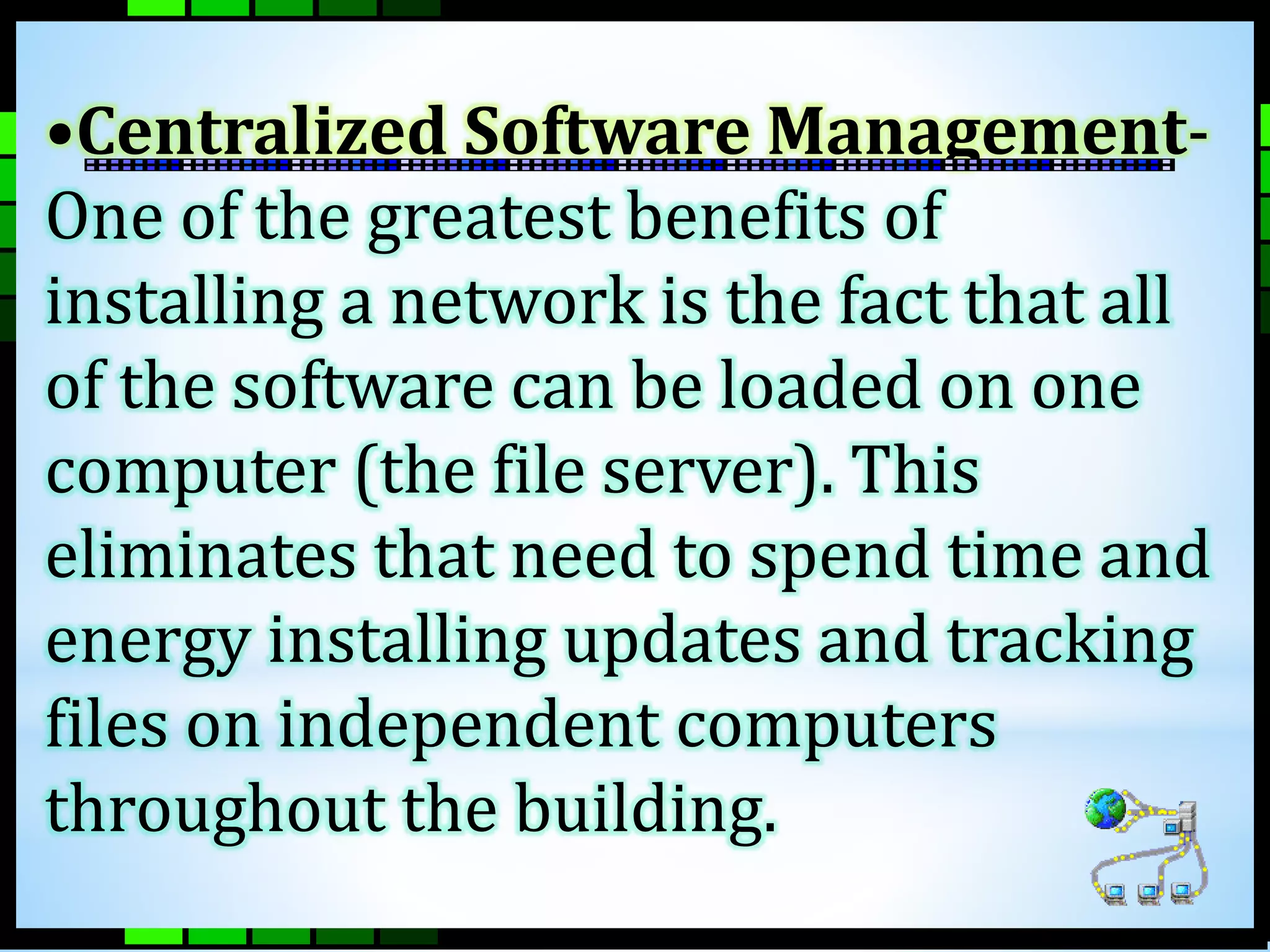 •Centralized Software Management- 
One of the greatest benefits of 
installing a network is the fact that all 
of the software can be loaded on one 
computer (the file server). This 
eliminates that need to spend time and 
energy installing updates and tracking 
files on independent computers 
throughout the building. 
 