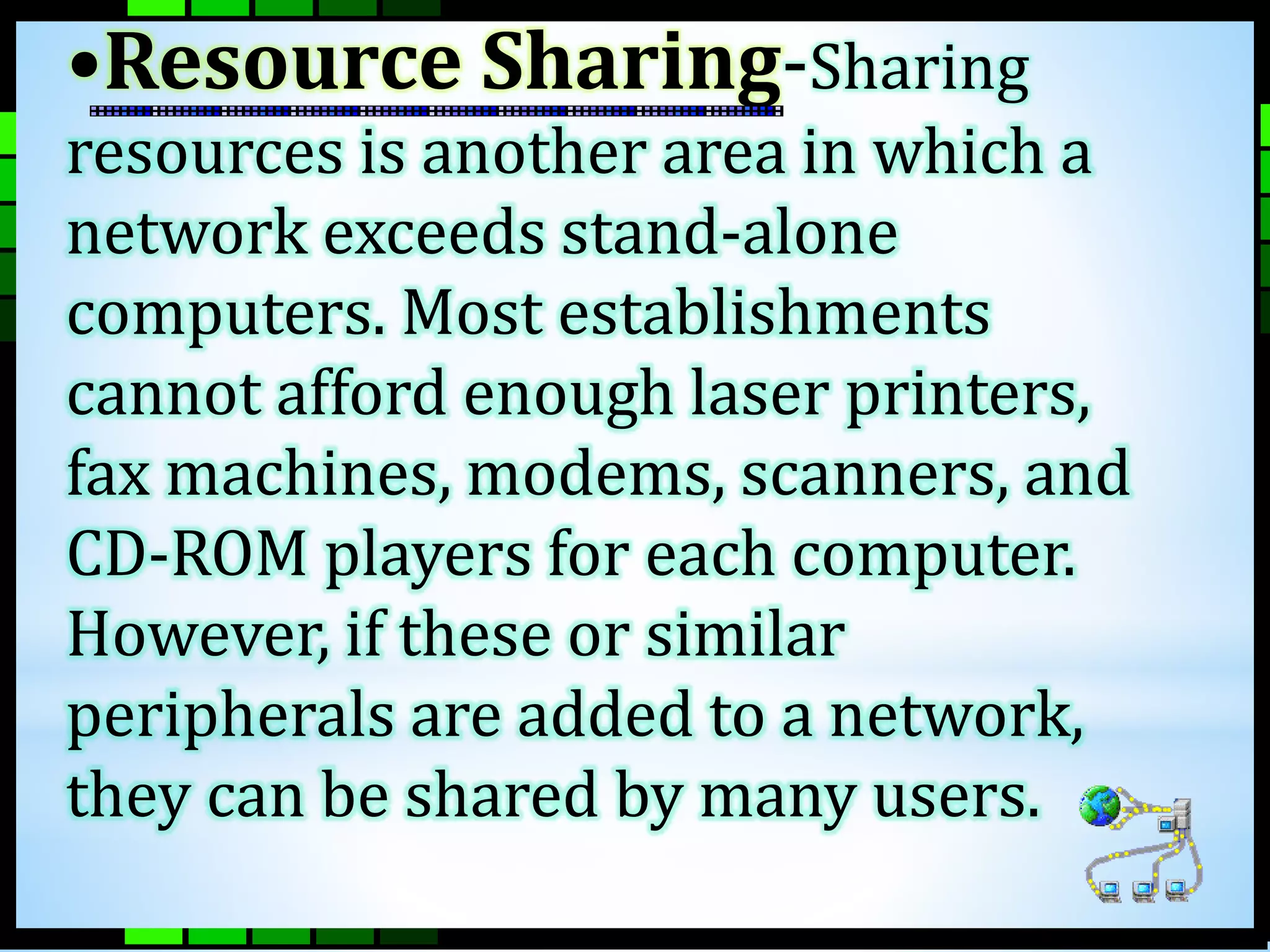 •Resource Sharing-Sharing 
resources is another area in which a 
network exceeds stand-alone 
computers. Most establishments 
cannot afford enough laser printers, 
fax machines, modems, scanners, and 
CD-ROM players for each computer. 
However, if these or similar 
peripherals are added to a network, 
they can be shared by many users. 
 
