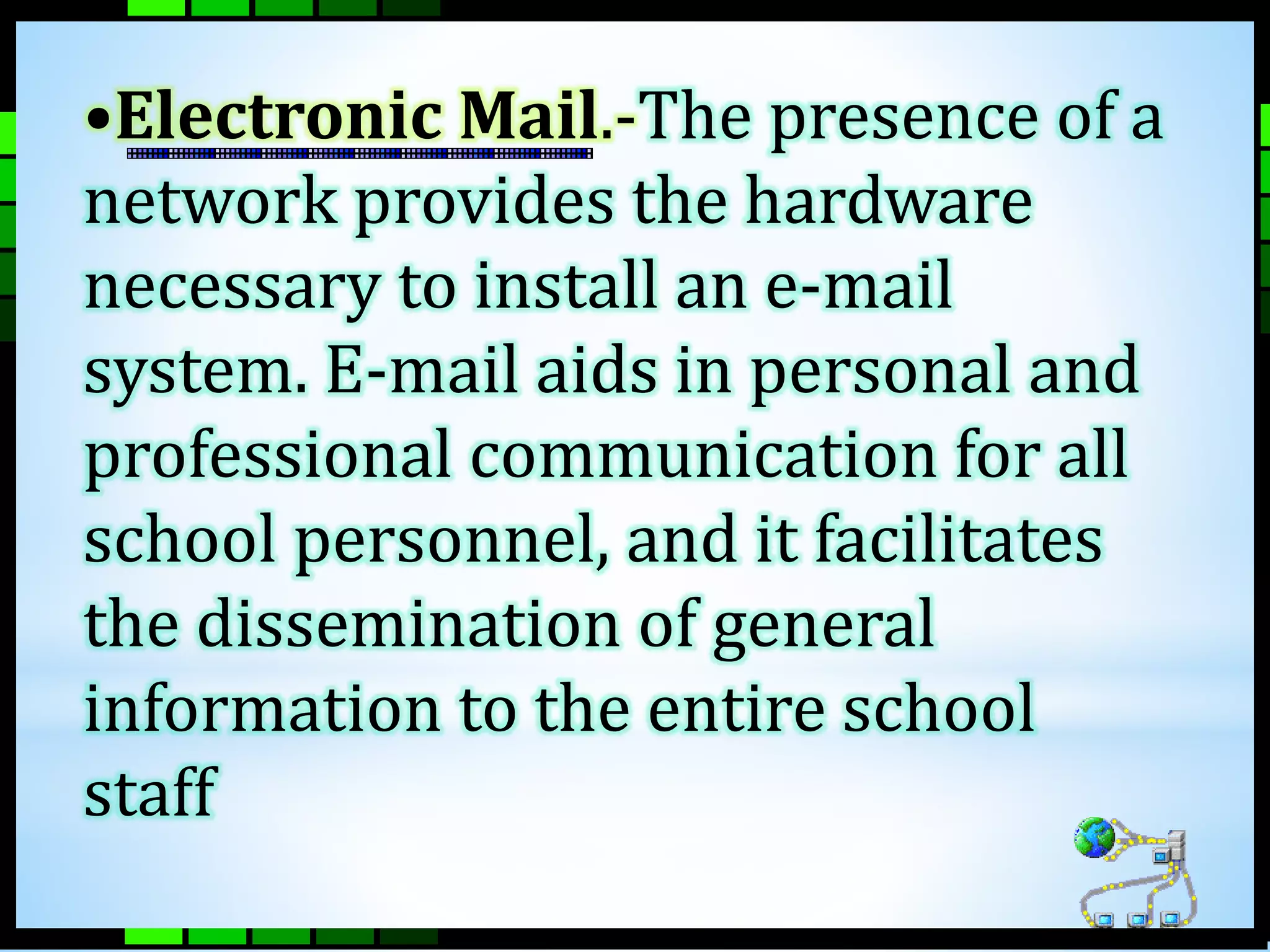 •Electronic Mail.-The presence of a 
network provides the hardware 
necessary to install an e-mail 
system. E-mail aids in personal and 
professional communication for all 
school personnel, and it facilitates 
the dissemination of general 
information to the entire school 
staff 
 