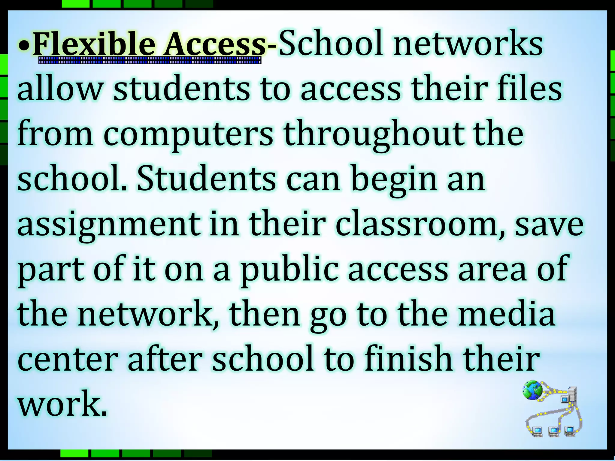 •Flexible Access-School networks 
allow students to access their files 
from computers throughout the 
school. Students can begin an 
assignment in their classroom, save 
part of it on a public access area of 
the network, then go to the media 
center after school to finish their 
work. 
 