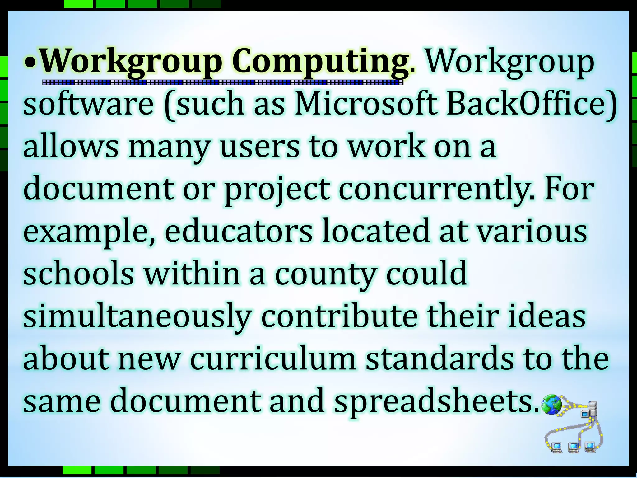 •Workgroup Computing. Workgroup 
software (such as Microsoft BackOffice) 
allows many users to work on a 
document or project concurrently. For 
example, educators located at various 
schools within a county could 
simultaneously contribute their ideas 
about new curriculum standards to the 
same document and spreadsheets. 
 