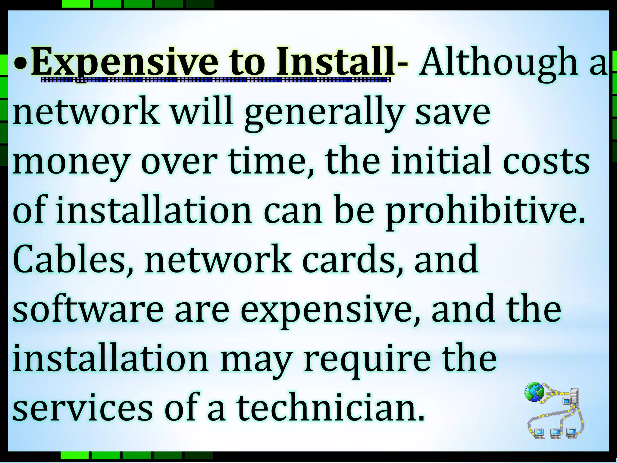 •Expensive to Install- Although a 
network will generally save 
money over time, the initial costs 
of installation can be prohibitive. 
Cables, network cards, and 
software are expensive, and the 
installation may require the 
services of a technician. 
 