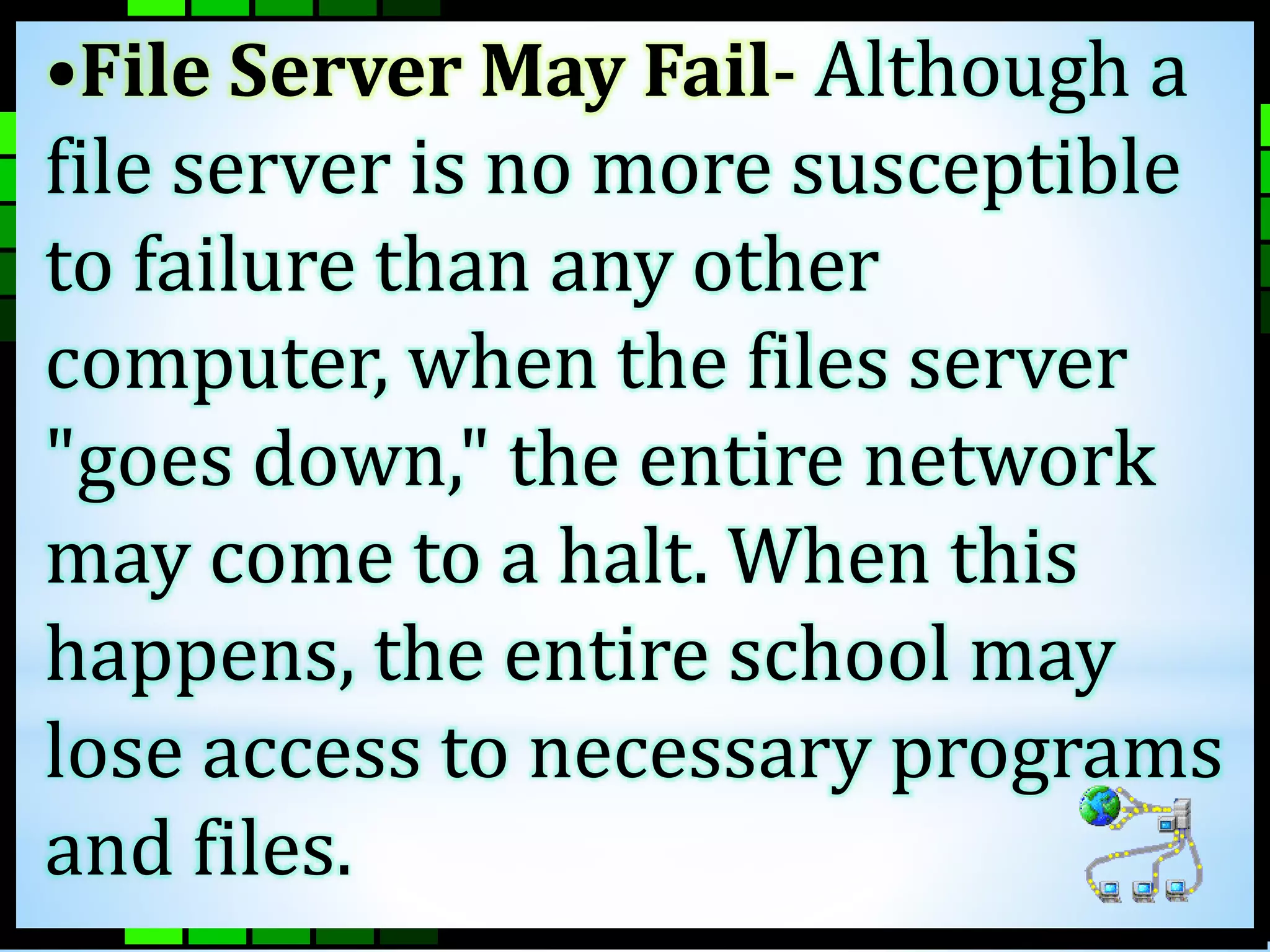 •File Server May Fail- Although a 
file server is no more susceptible 
to failure than any other 
computer, when the files server 
"goes down," the entire network 
may come to a halt. When this 
happens, the entire school may 
lose access to necessary programs 
and files. 
 