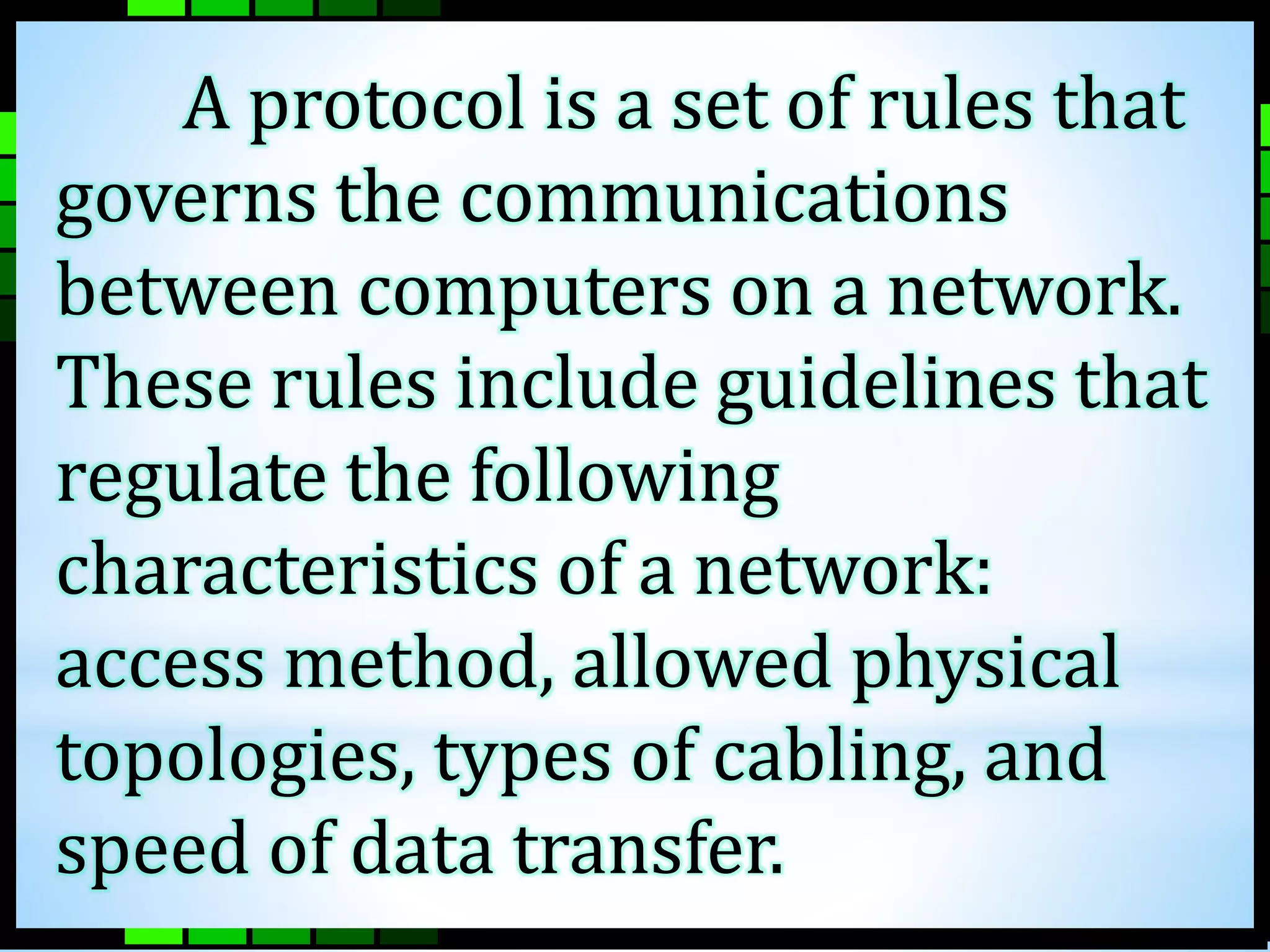 A protocol is a set of rules that 
governs the communications 
between computers on a network. 
These rules include guidelines that 
regulate the following 
characteristics of a network: 
access method, allowed physical 
topologies, types of cabling, and 
speed of data transfer. 
 