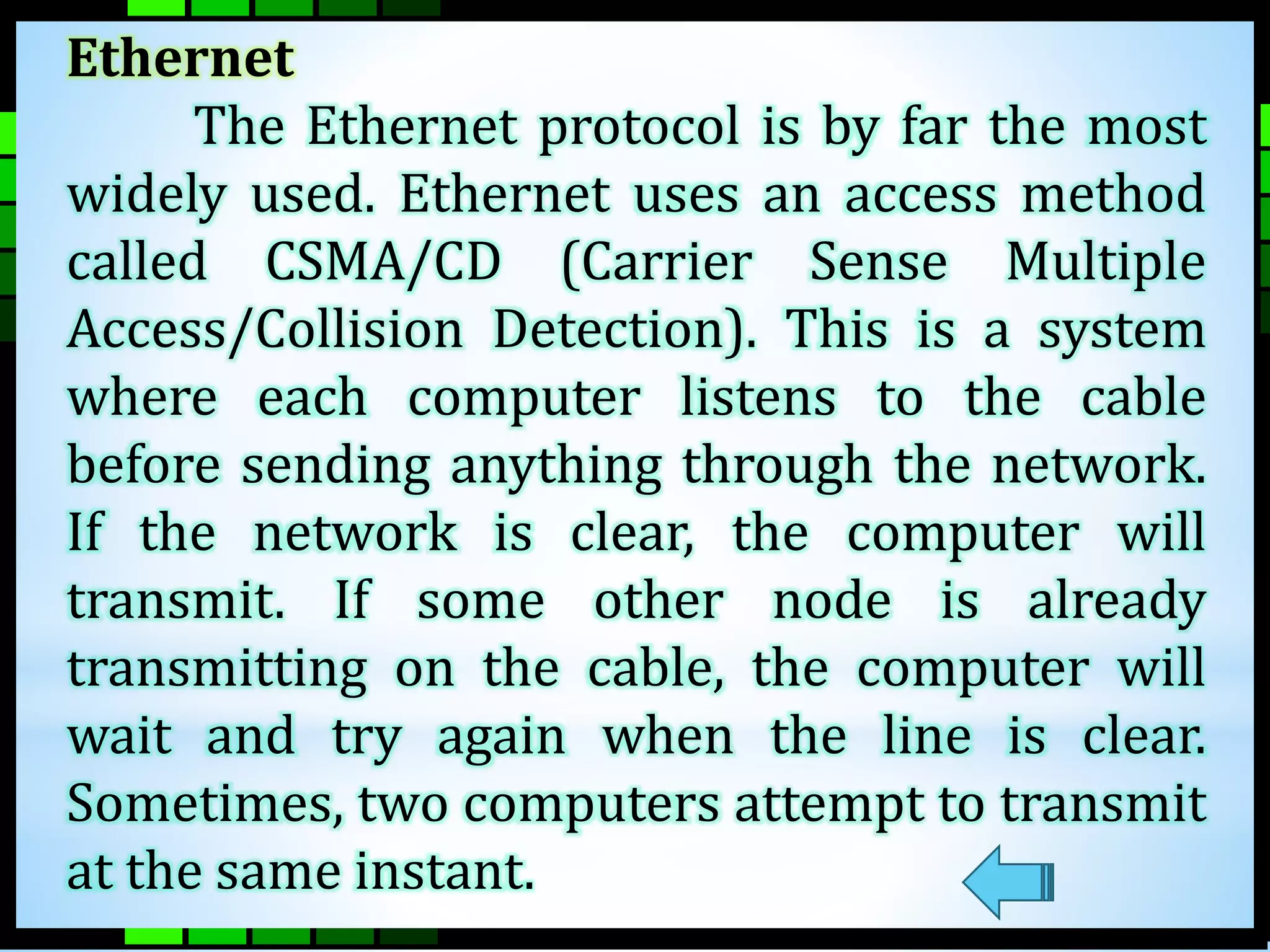 Ethernet 
The Ethernet protocol is by far the most 
widely used. Ethernet uses an access method 
called CSMA/CD (Carrier Sense Multiple 
Access/Collision Detection). This is a system 
where each computer listens to the cable 
before sending anything through the network. 
If the network is clear, the computer will 
transmit. If some other node is already 
transmitting on the cable, the computer will 
wait and try again when the line is clear. 
Sometimes, two computers attempt to transmit 
at the same instant. 
 