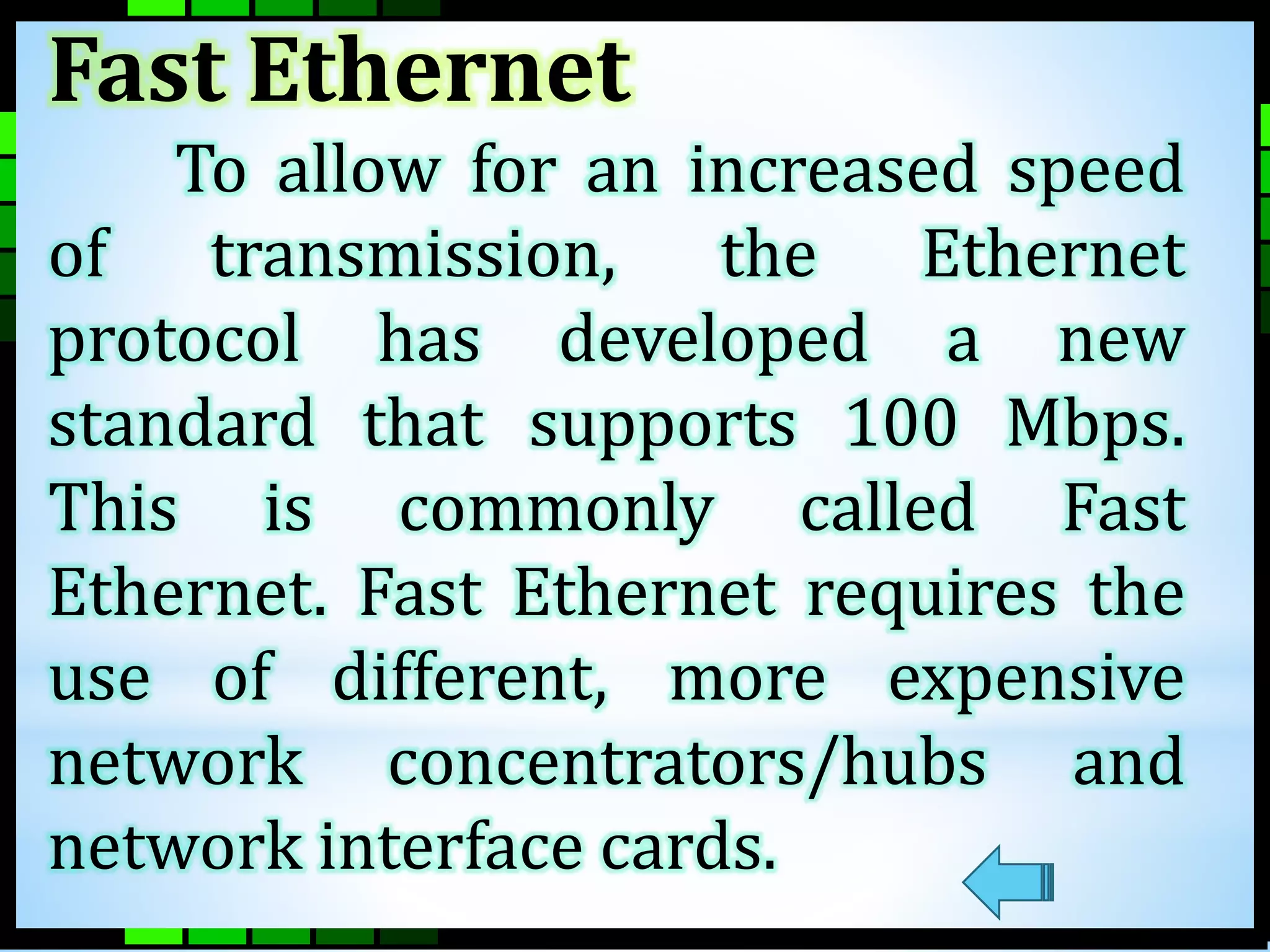 Fast Ethernet 
To allow for an increased speed 
of transmission, the Ethernet 
protocol has developed a new 
standard that supports 100 Mbps. 
This is commonly called Fast 
Ethernet. Fast Ethernet requires the 
use of different, more expensive 
network concentrators/hubs and 
network interface cards. 
 