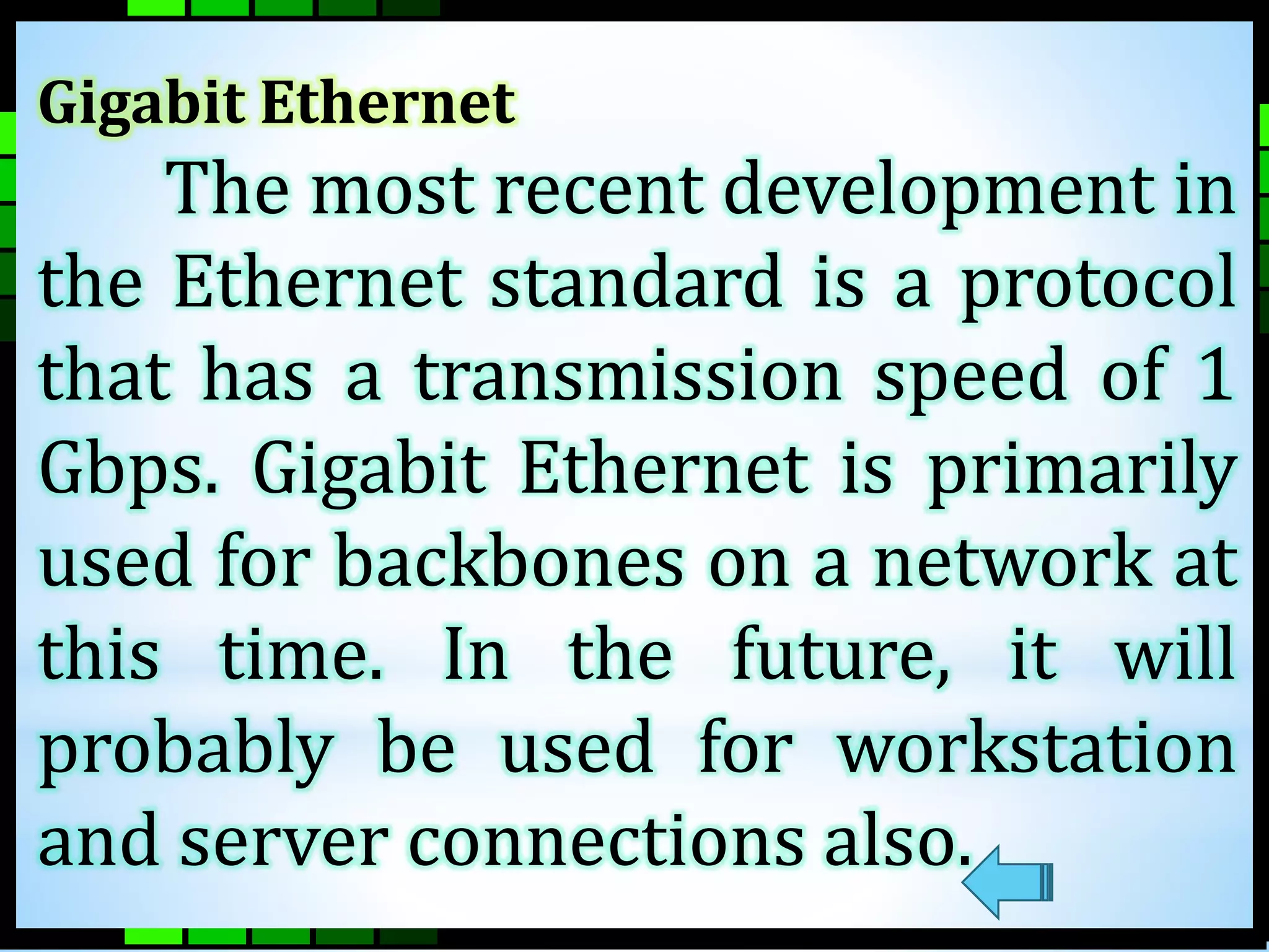 Gigabit Ethernet 
The most recent development in 
the Ethernet standard is a protocol 
that has a transmission speed of 1 
Gbps. Gigabit Ethernet is primarily 
used for backbones on a network at 
this time. In the future, it will 
probably be used for workstation 
and server connections also. 
 