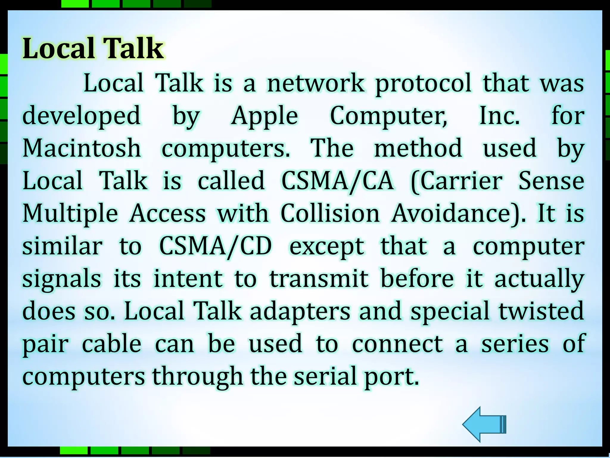 Local Talk 
Local Talk is a network protocol that was 
developed by Apple Computer, Inc. for 
Macintosh computers. The method used by 
Local Talk is called CSMA/CA (Carrier Sense 
Multiple Access with Collision Avoidance). It is 
similar to CSMA/CD except that a computer 
signals its intent to transmit before it actually 
does so. Local Talk adapters and special twisted 
pair cable can be used to connect a series of 
computers through the serial port. 
 