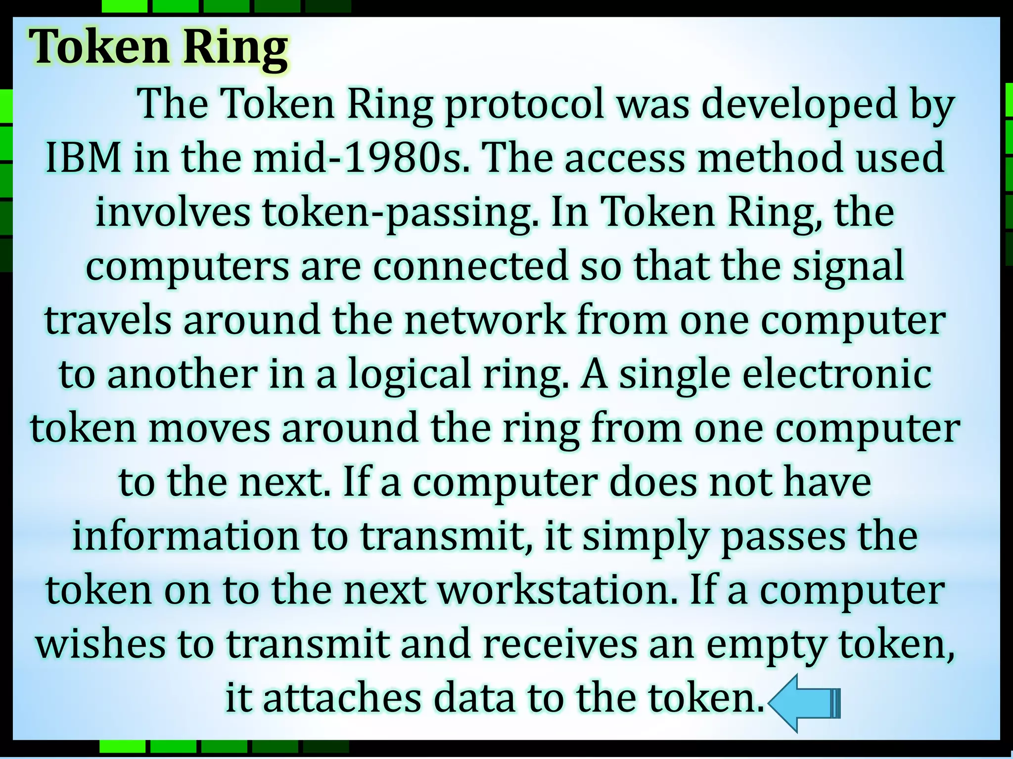 Token Ring 
The Token Ring protocol was developed by 
IBM in the mid-1980s. The access method used 
involves token-passing. In Token Ring, the 
computers are connected so that the signal 
travels around the network from one computer 
to another in a logical ring. A single electronic 
token moves around the ring from one computer 
to the next. If a computer does not have 
information to transmit, it simply passes the 
token on to the next workstation. If a computer 
wishes to transmit and receives an empty token, 
it attaches data to the token. 
 