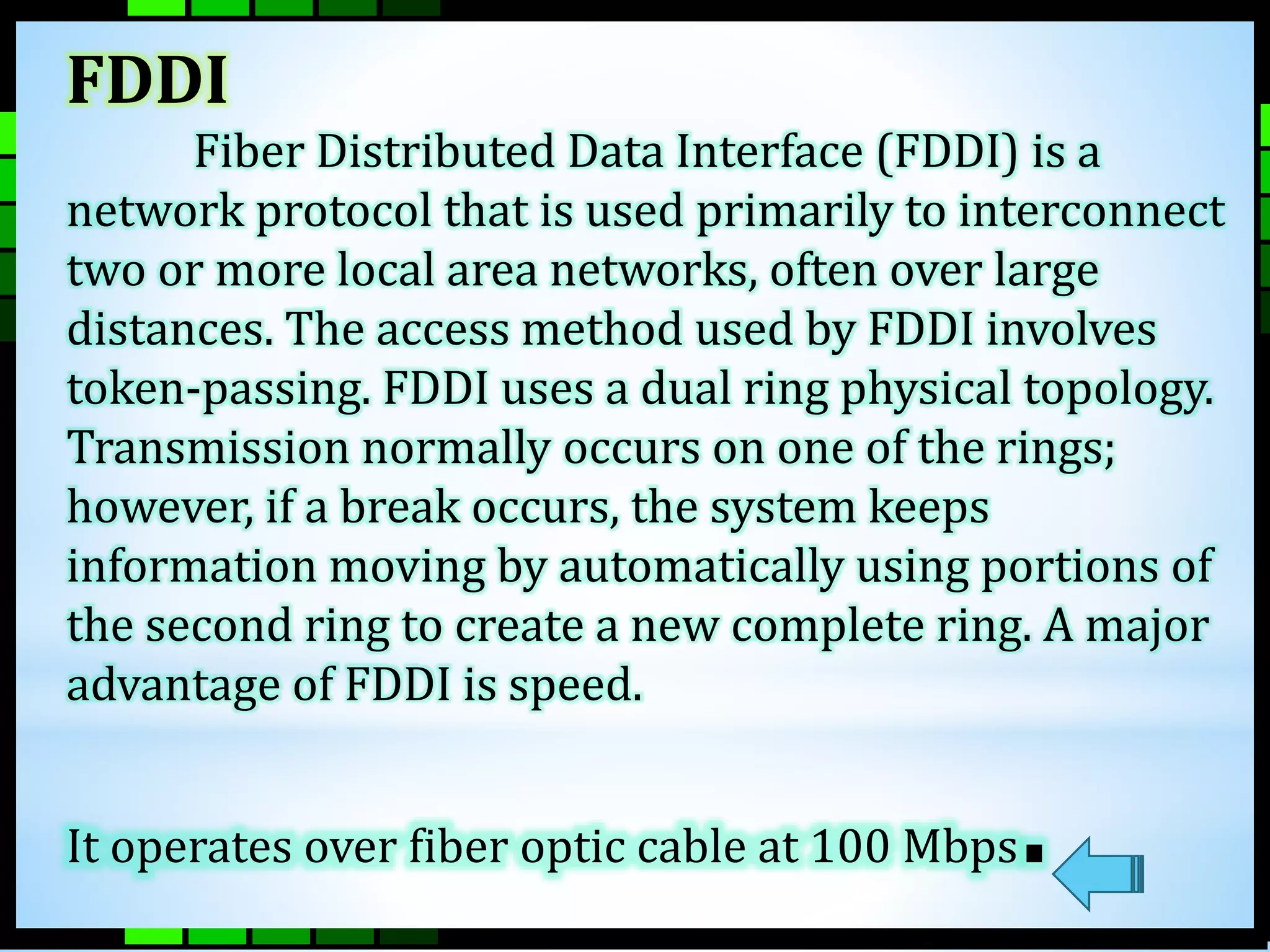 FDDI 
Fiber Distributed Data Interface (FDDI) is a 
network protocol that is used primarily to interconnect 
two or more local area networks, often over large 
distances. The access method used by FDDI involves 
token-passing. FDDI uses a dual ring physical topology. 
Transmission normally occurs on one of the rings; 
however, if a break occurs, the system keeps 
information moving by automatically using portions of 
the second ring to create a new complete ring. A major 
advantage of FDDI is speed. 
It operates over fiber optic cable at 100 Mbps. 
 