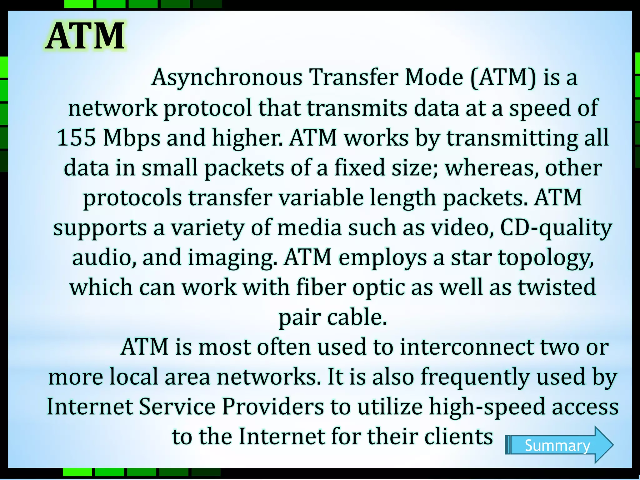 ATM 
Asynchronous Transfer Mode (ATM) is a 
network protocol that transmits data at a speed of 
155 Mbps and higher. ATM works by transmitting all 
data in small packets of a fixed size; whereas, other 
protocols transfer variable length packets. ATM 
supports a variety of media such as video, CD-quality 
audio, and imaging. ATM employs a star topology, 
which can work with fiber optic as well as twisted 
pair cable. 
ATM is most often used to interconnect two or 
more local area networks. It is also frequently used by 
Internet Service Providers to utilize high-speed access 
to the Internet for their clients Summary 
 