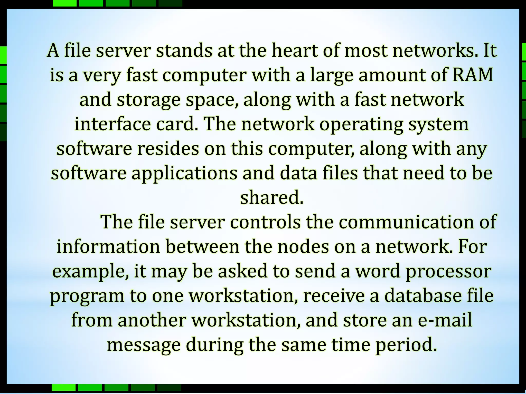 A file server stands at the heart of most networks. It 
is a very fast computer with a large amount of RAM 
and storage space, along with a fast network 
interface card. The network operating system 
software resides on this computer, along with any 
software applications and data files that need to be 
shared. 
The file server controls the communication of 
information between the nodes on a network. For 
example, it may be asked to send a word processor 
program to one workstation, receive a database file 
from another workstation, and store an e-mail 
message during the same time period. 
 