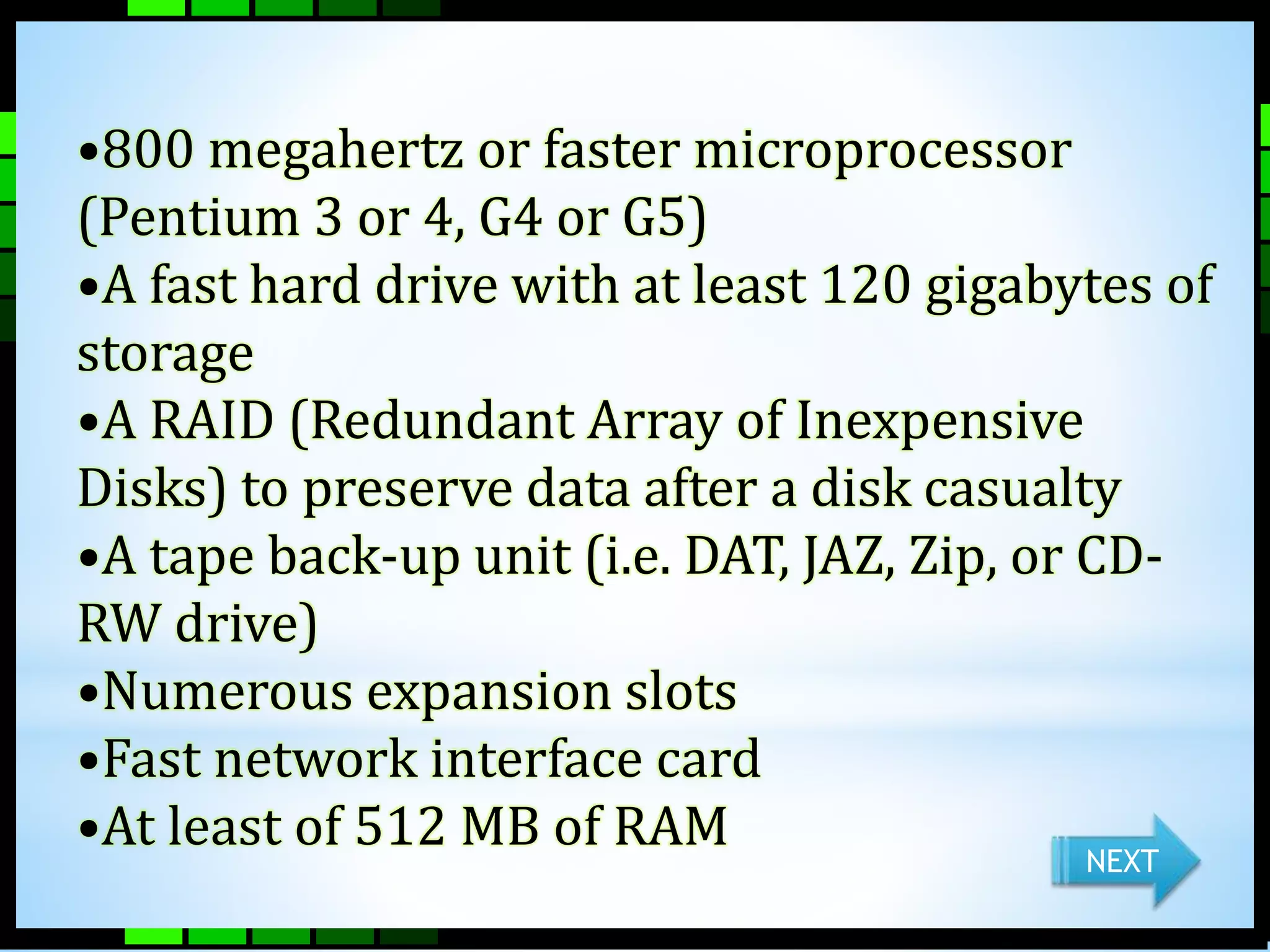 •800 megahertz or faster microprocessor 
(Pentium 3 or 4, G4 or G5) 
•A fast hard drive with at least 120 gigabytes of 
storage 
•A RAID (Redundant Array of Inexpensive 
Disks) to preserve data after a disk casualty 
•A tape back-up unit (i.e. DAT, JAZ, Zip, or CD-RW 
drive) 
•Numerous expansion slots 
•Fast network interface card 
•At least of 512 MB of RAM 
NEXT 
 