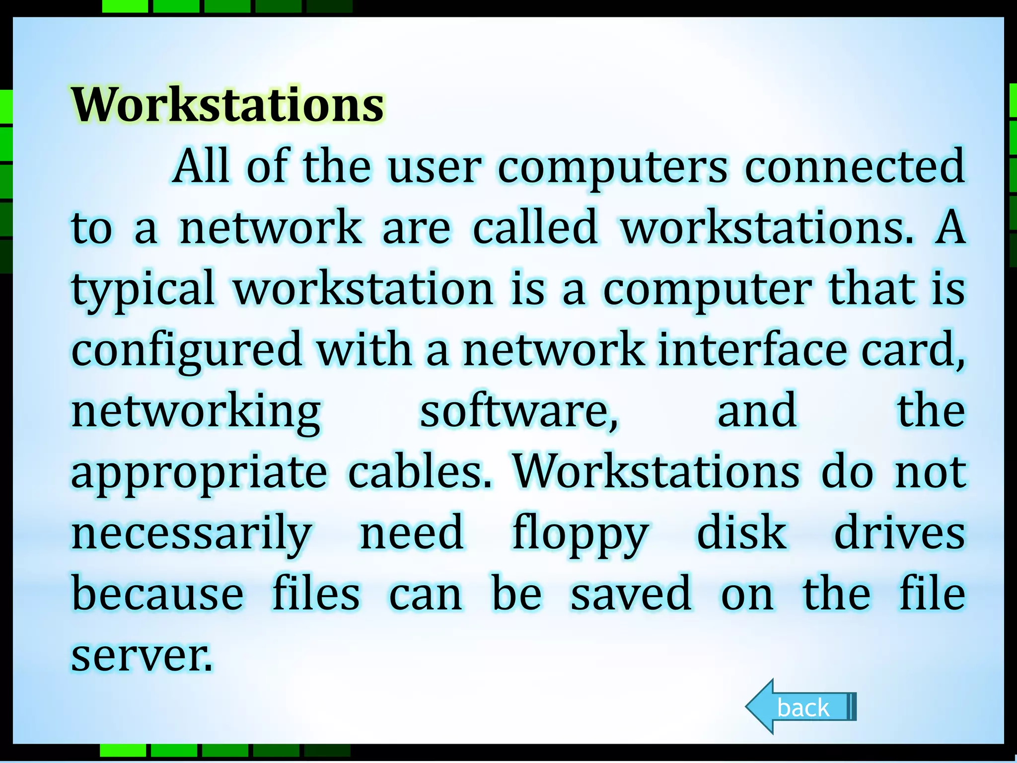 Workstations 
All of the user computers connected 
to a network are called workstations. A 
typical workstation is a computer that is 
configured with a network interface card, 
networking software, and the 
appropriate cables. Workstations do not 
necessarily need floppy disk drives 
because files can be saved on the file 
server. 
back 
 