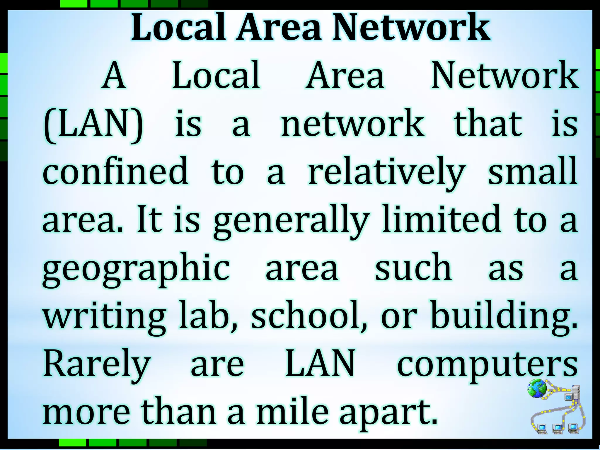 Local Area Network 
A Local Area Network 
(LAN) is a network that is 
confined to a relatively small 
area. It is generally limited to a 
geographic area such as a 
writing lab, school, or building. 
Rarely are LAN computers 
more than a mile apart. 
 