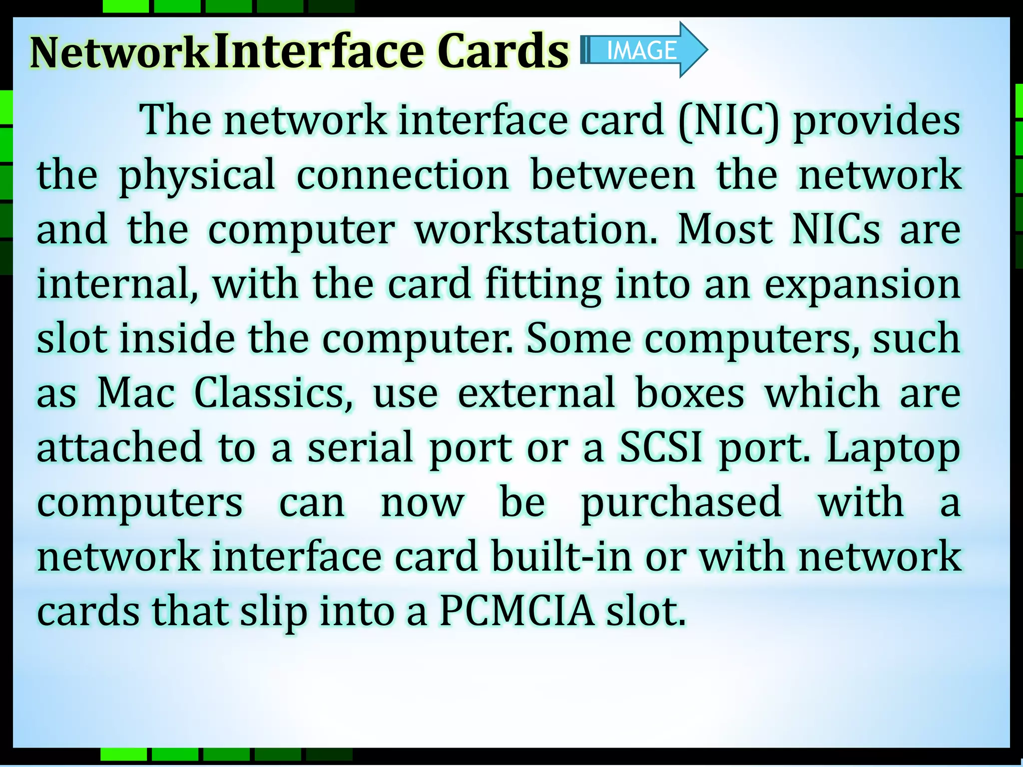 NetworkInterface Cards 
IMAGE 
The network interface card (NIC) provides 
the physical connection between the network 
and the computer workstation. Most NICs are 
internal, with the card fitting into an expansion 
slot inside the computer. Some computers, such 
as Mac Classics, use external boxes which are 
attached to a serial port or a SCSI port. Laptop 
computers can now be purchased with a 
network interface card built-in or with network 
cards that slip into a PCMCIA slot. 
 