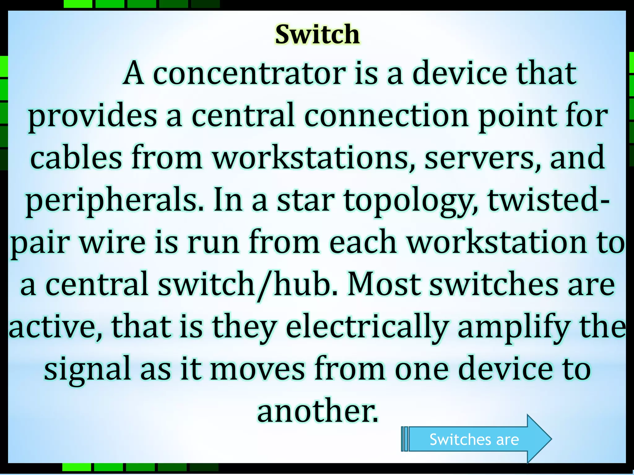 Switch 
A concentrator is a device that 
provides a central connection point for 
cables from workstations, servers, and 
peripherals. In a star topology, twisted-pair 
wire is run from each workstation to 
a central switch/hub. Most switches are 
active, that is they electrically amplify the 
signal as it moves from one device to 
another. 
Switches are 
 