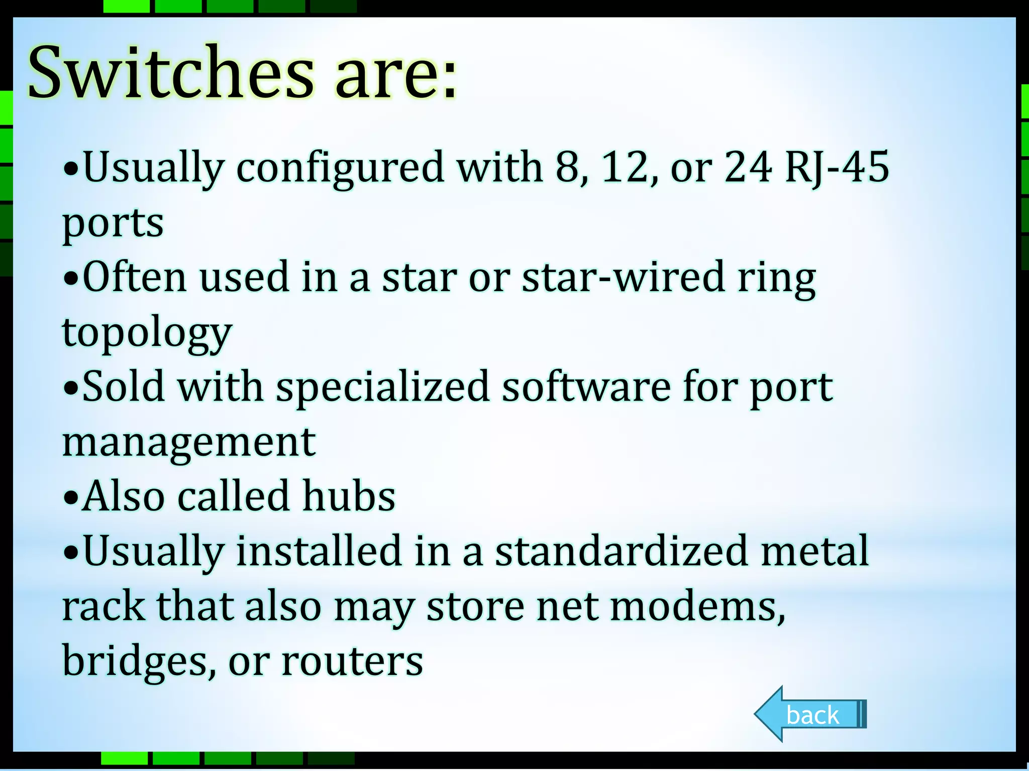 Switches are: 
•Usually configured with 8, 12, or 24 RJ-45 
ports 
•Often used in a star or star-wired ring 
topology 
•Sold with specialized software for port 
management 
•Also called hubs 
•Usually installed in a standardized metal 
rack that also may store net modems, 
bridges, or routers 
back 
 